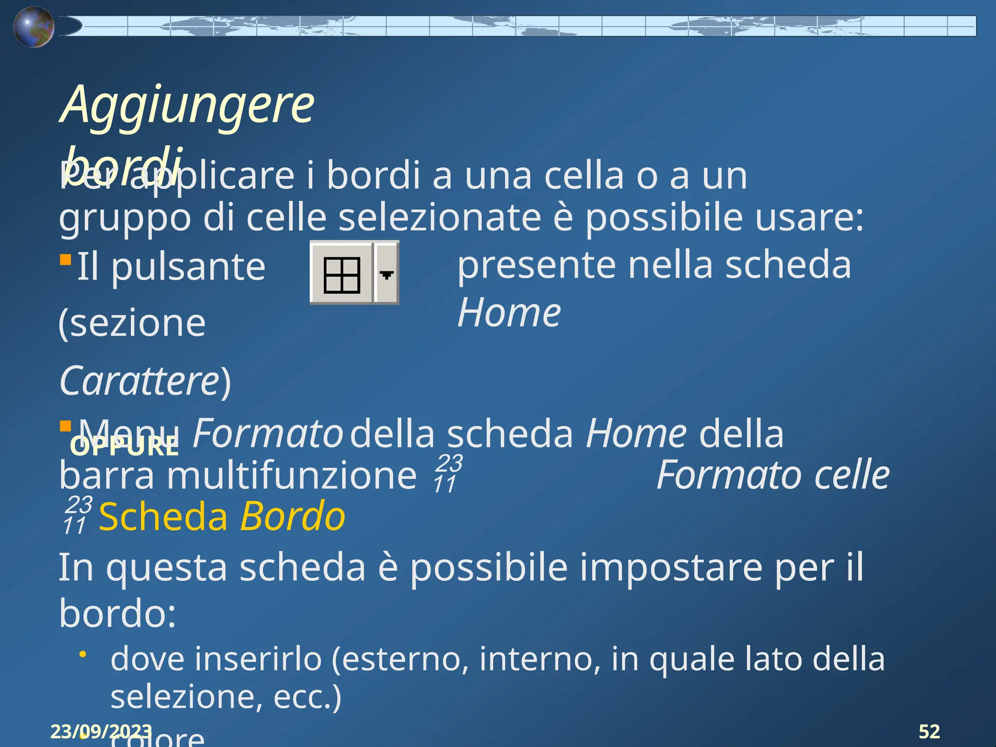 Aggiungere
bordi
Per applicare i bordi a una cella o a un
gruppo di celle selezionate è possibile usare:
presente nella scheda
Home
Il pulsante
(sezione
Carattere)
OPPURE
Menu Formatodella scheda Home della
barra multifunzione  Formato celle
 Scheda Bordo
In questa scheda è possibile impostare per il
bordo:
• dove inserirlo (esterno, interno, in quale lato della
selezione, ecc.)
•
23/09/2023 52
 