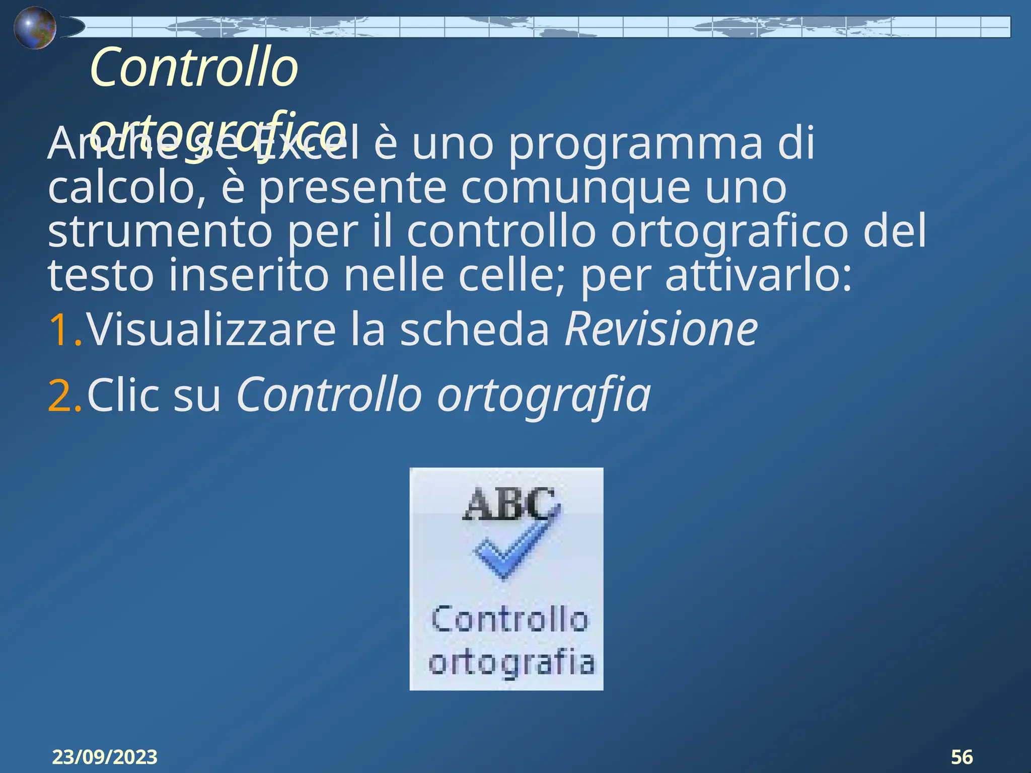 Controllo
ortografico
Anche se Excel è uno programma di
calcolo, è presente comunque uno
strumento per il controllo ortografico del
testo inserito nelle celle; per attivarlo:
1.Visualizzare la scheda Revisione
2.Clic su Controllo ortografia
23/09/2023 56
 