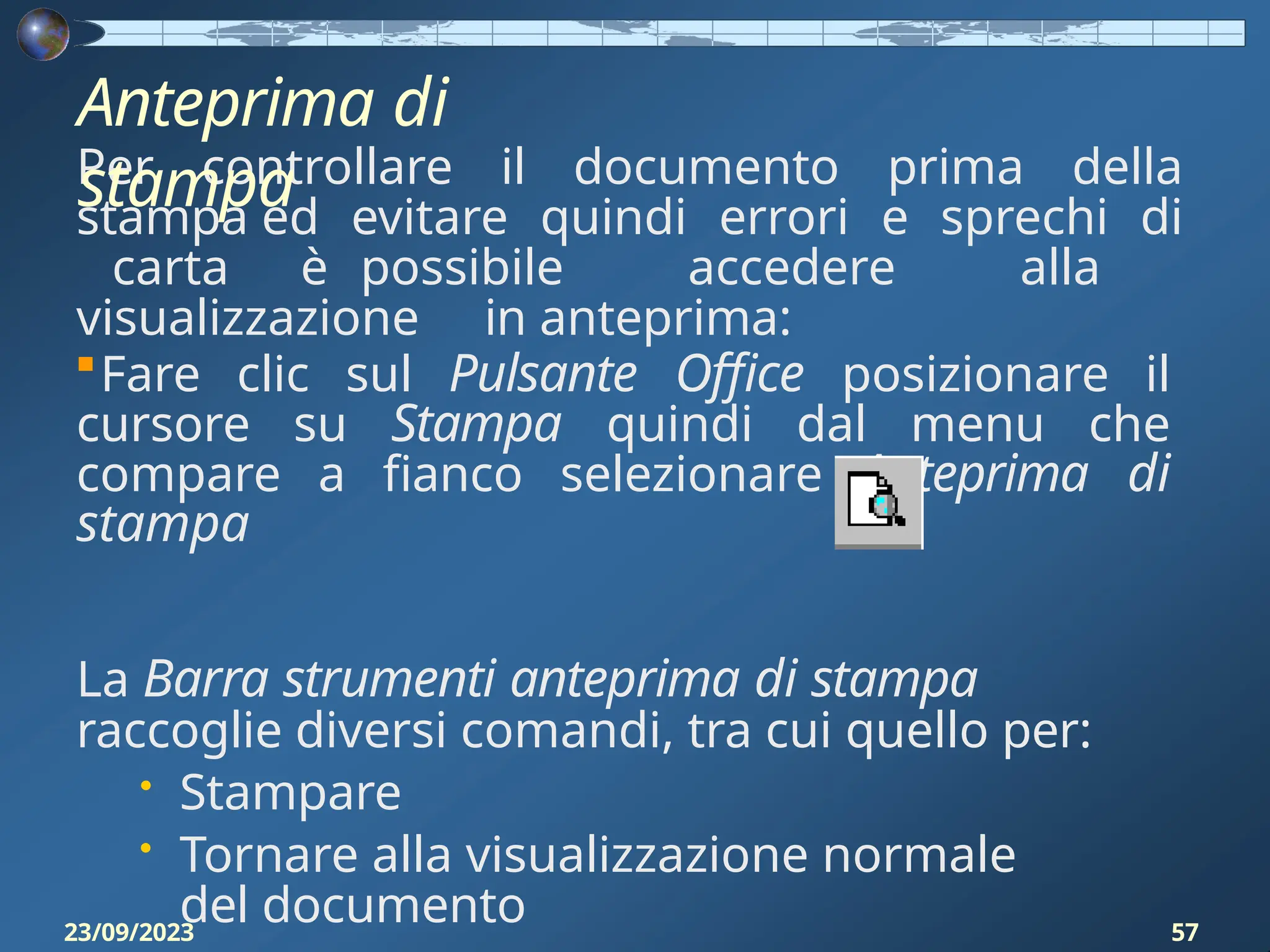 Per controllare il documento prima della
stampa ed evitare quindi errori e sprechi di
carta è possibile accedere alla
visualizzazione in anteprima:
Fare clic sul Pulsante Office posizionare il
cursore su Stampa quindi dal menu che
compare a fianco selezionare Anteprima di
stampa
La Barra strumenti anteprima di stampa
raccoglie diversi comandi, tra cui quello per:
• Stampare
• Tornare alla visualizzazione normale
del documento
Anteprima di
stampa
23/09/2023 57
 