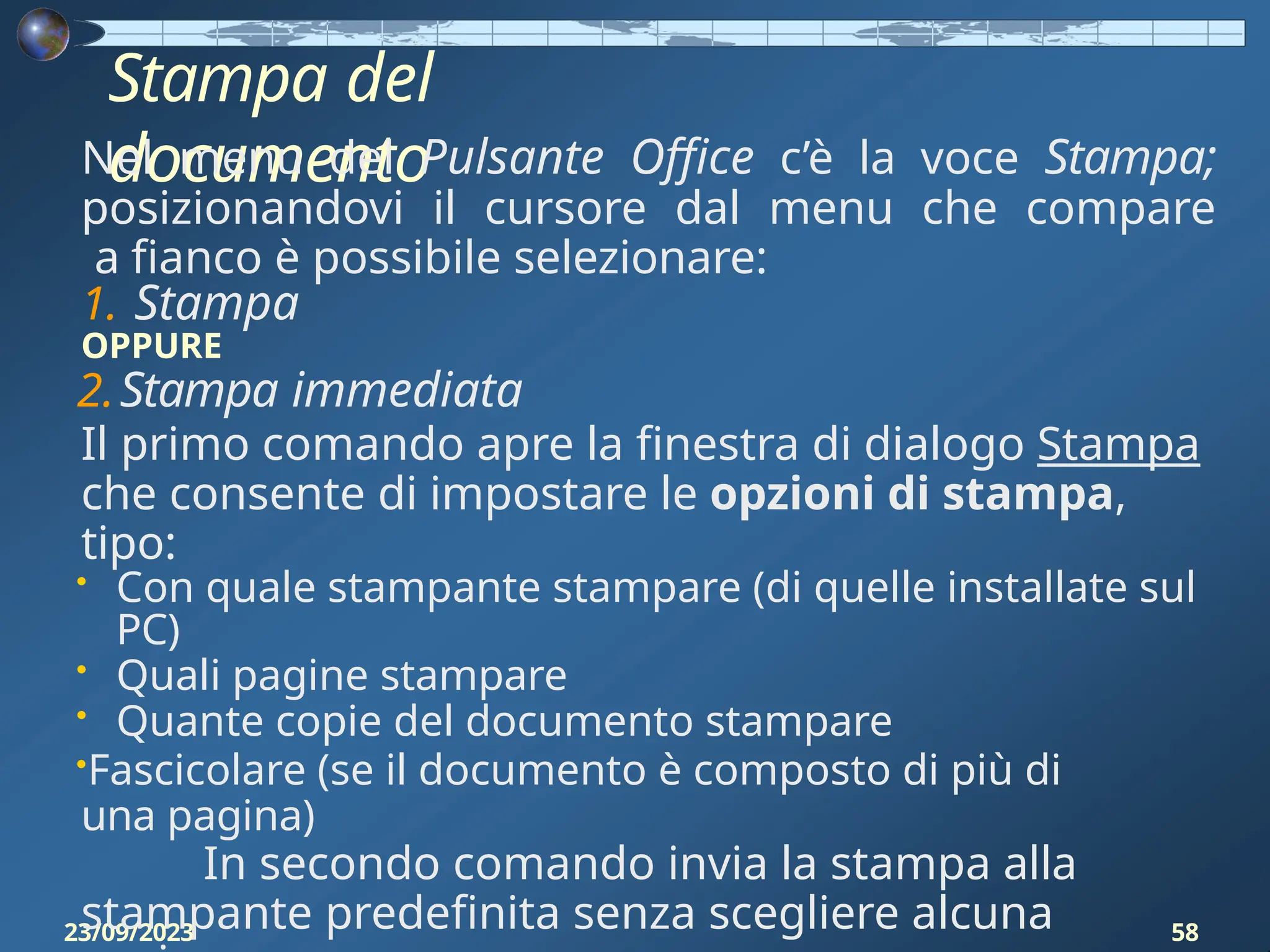 Stampa del
documento
23/09/2023 58
Nel menu del Pulsante Office c’è la voce Stampa;
posizionandovi il cursore dal menu che compare
a fianco è possibile selezionare:
1. Stampa
OPPURE
2.Stampa immediata
Il primo comando apre la finestra di dialogo Stampa
che consente di impostare le opzioni di stampa,
tipo:
• Con quale stampante stampare (di quelle installate sul
PC)
• Quali pagine stampare
• Quante copie del documento stampare
•Fascicolare (se il documento è composto di più di
una pagina)
In secondo comando invia la stampa alla
stampante predefinita senza scegliere alcuna
 