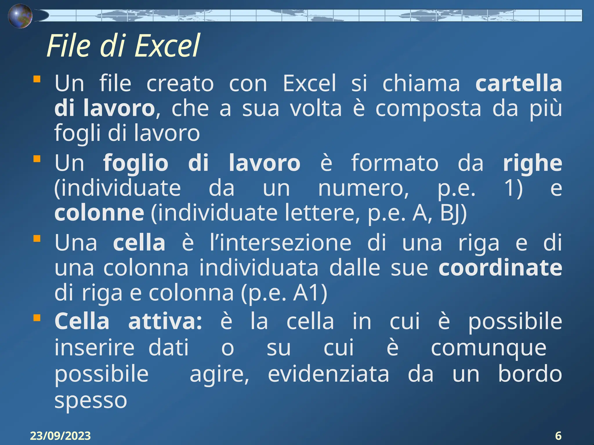 File di Excel
23/09/2023 6
 Un file creato con Excel si chiama cartella
di lavoro, che a sua volta è composta da più
fogli di lavoro
 Un foglio di lavoro è formato da righe
(individuate da un numero, p.e. 1) e
colonne (individuate lettere, p.e. A, BJ)
 Una cella è l’intersezione di una riga e di
una colonna individuata dalle sue coordinate
di riga e colonna (p.e. A1)
 Cella attiva: è la cella in cui è possibile
inserire dati o su cui è comunque
possibile agire, evidenziata da un bordo
spesso
 