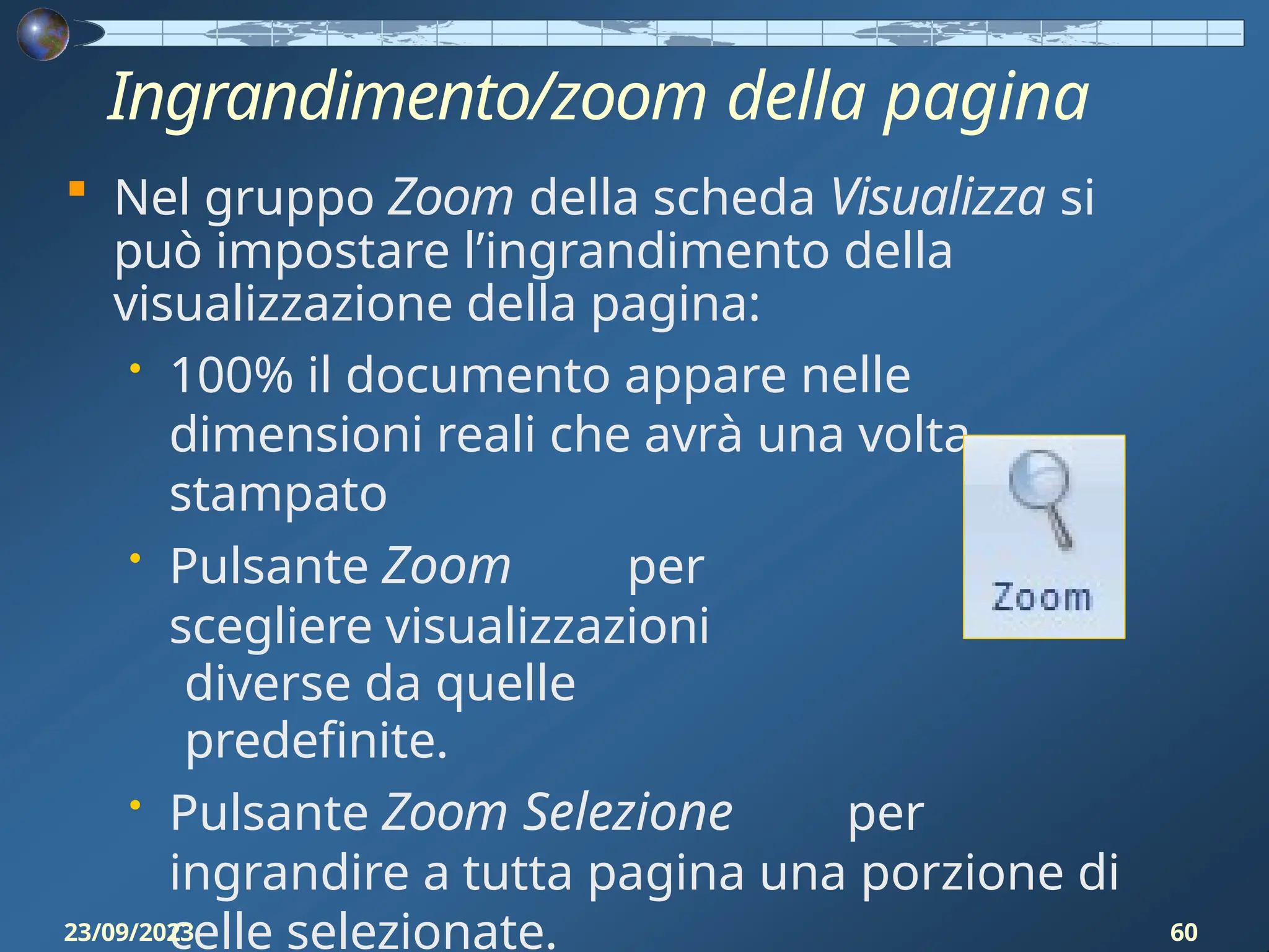 Ingrandimento/zoom della pagina
 Nel gruppo Zoom della scheda Visualizza si
può impostare l’ingrandimento della
visualizzazione della pagina:
• 100% il documento appare nelle
dimensioni reali che avrà una volta
stampato
• Pulsante Zoom per
scegliere visualizzazioni
diverse da quelle
predefinite.
• Pulsante Zoom Selezione per
ingrandire a tutta pagina una porzione di
celle selezionate.
23/09/2023 60
 