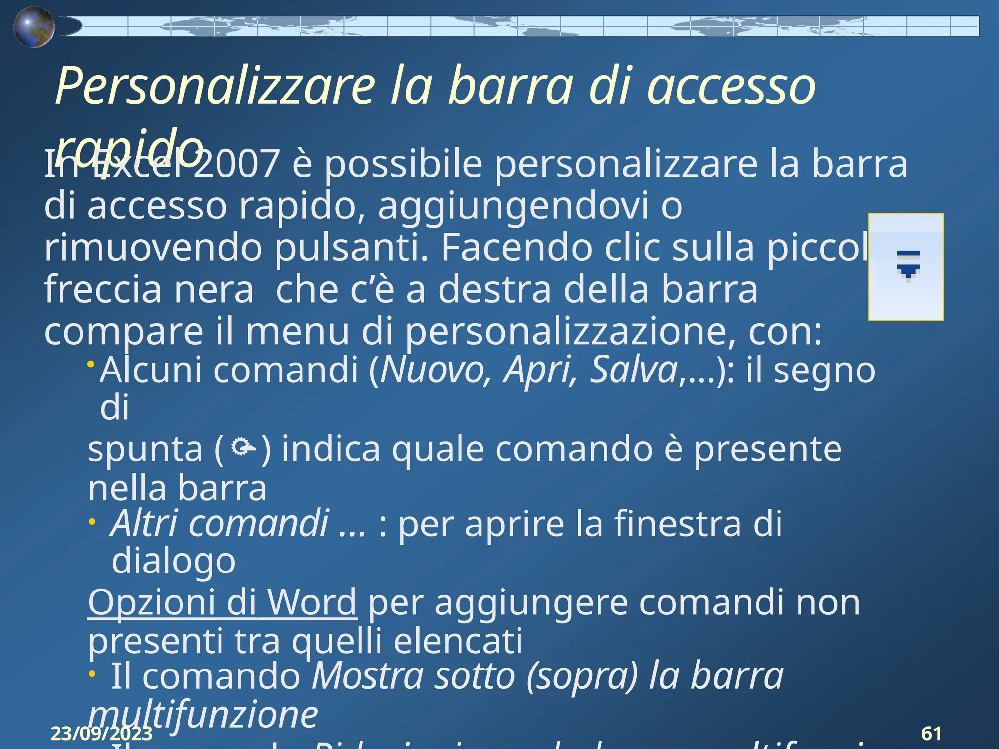 Personalizzare la barra di accesso
rapido
In Excel 2007 è possibile personalizzare la barra
di accesso rapido, aggiungendovi o
rimuovendo pulsanti. Facendo clic sulla piccola
freccia nera che c’è a destra della barra
compare il menu di personalizzazione, con:
• Alcuni comandi (Nuovo, Apri, Salva,…): il segno
di
spunta () indica quale comando è presente
nella barra
• Altri comandi … : per aprire la finestra di
dialogo
Opzioni di Word per aggiungere comandi non
presenti tra quelli elencati
• Il comando Mostra sotto (sopra) la barra
multifunzione
23/09/2023 61
 