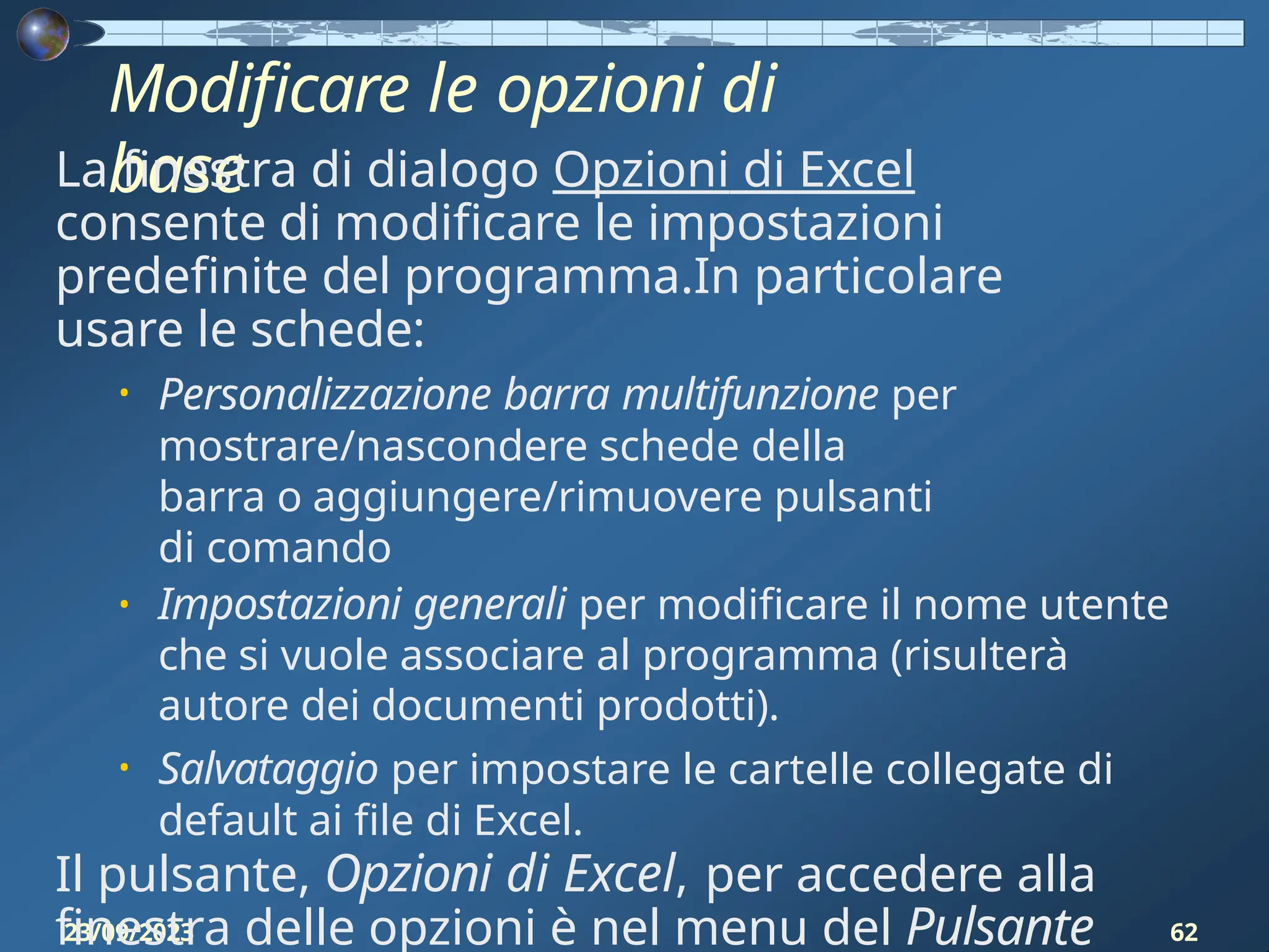 Modificare le opzioni di
base
23/09/2023 62
La finestra di dialogo Opzioni di Excel
consente di modificare le impostazioni
predefinite del programma.In particolare
usare le schede:
• Personalizzazione barra multifunzione per
mostrare/nascondere schede della
barra o aggiungere/rimuovere pulsanti
di comando
• Impostazioni generali per modificare il nome utente
che si vuole associare al programma (risulterà
autore dei documenti prodotti).
• Salvataggio per impostare le cartelle collegate di
default ai file di Excel.
Il pulsante, Opzioni di Excel, per accedere alla
finestra delle opzioni è nel menu del Pulsante
 
