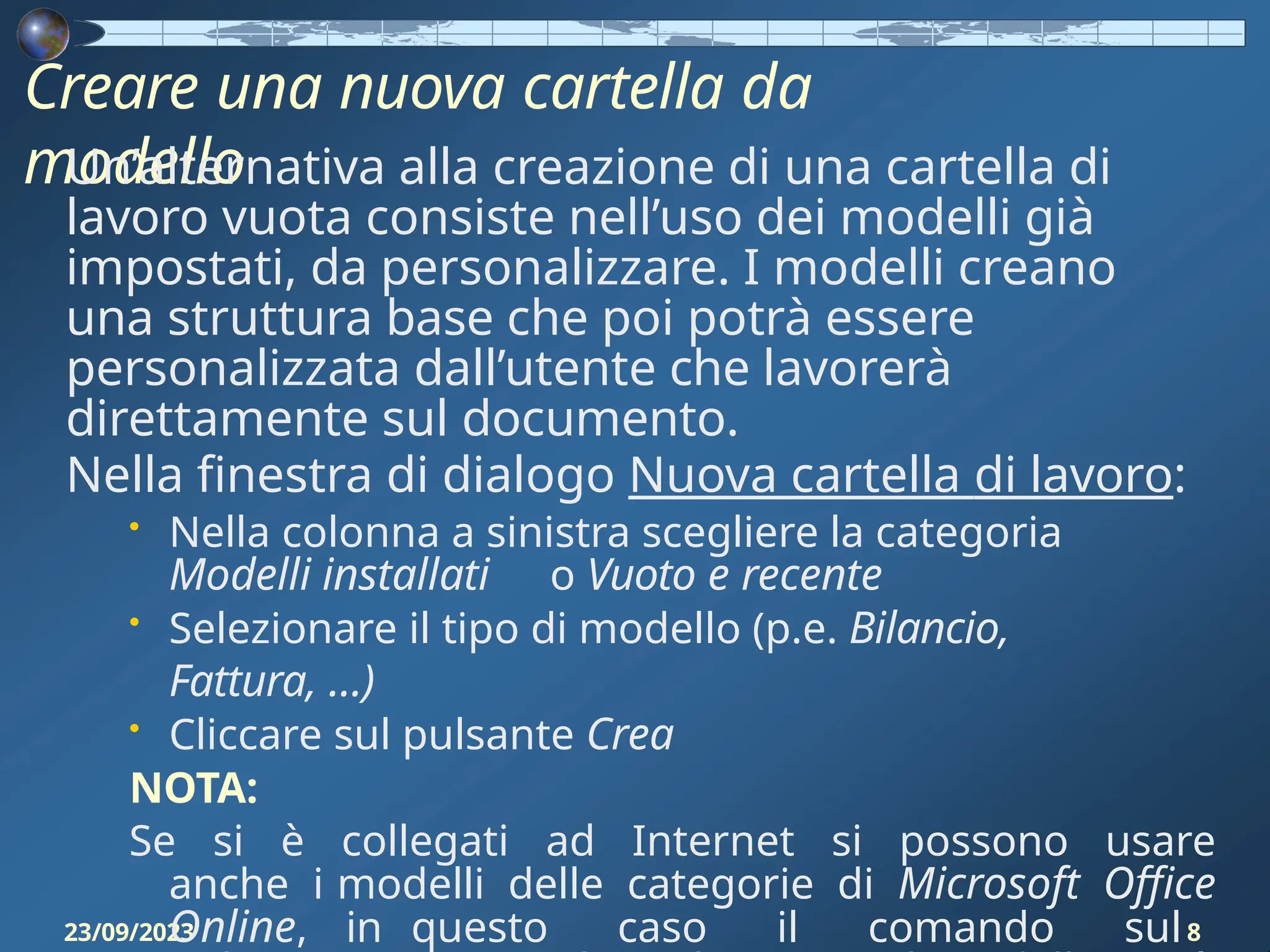 Creare una nuova cartella da
modello
23/09/2023 8
Un’alternativa alla creazione di una cartella di
lavoro vuota consiste nell’uso dei modelli già
impostati, da personalizzare. I modelli creano
una struttura base che poi potrà essere
personalizzata dall’utente che lavorerà
direttamente sul documento.
Nella finestra di dialogo Nuova cartella di lavoro:
• Nella colonna a sinistra scegliere la categoria
Modelli installati o Vuoto e recente
• Selezionare il tipo di modello (p.e. Bilancio,
Fattura, …)
• Cliccare sul pulsante Crea
NOTA:
Se si è collegati ad Internet si possono usare
anche i modelli delle categorie di Microsoft Office
Online, in questo caso il comando sul
 