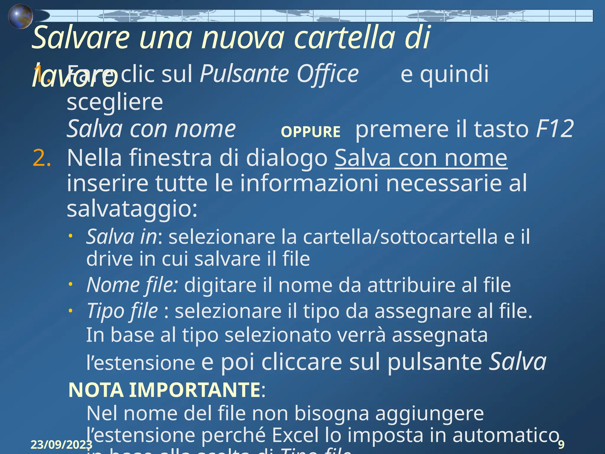 Salvare una nuova cartella di
lavoro
23/09/2023 9
1. Fare clic sul Pulsante Office e quindi
scegliere
Salva con nome OPPURE premere il tasto F12
2. Nella finestra di dialogo Salva con nome
inserire tutte le informazioni necessarie al
salvataggio:
• Salva in: selezionare la cartella/sottocartella e il
drive in cui salvare il file
• Nome file: digitare il nome da attribuire al file
• Tipo file : selezionare il tipo da assegnare al file.
In base al tipo selezionato verrà assegnata
l’estensione e poi cliccare sul pulsante Salva
NOTA IMPORTANTE:
Nel nome del file non bisogna aggiungere
l’estensione perché Excel lo imposta in automatico
 