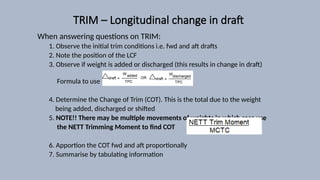TRIM – Longitudinal change in draft
When answering questions on TRIM:
1. Observe the initial trim conditions i.e. fwd and aft drafts
2. Note the position of the LCF
3. Observe if weight is added or discharged (this results in change in draft)
Formula to use :
4. Determine the Change of Trim (COT). This is the total due to the weight
being added, discharged or shifted
5. NOTE!! There may be multiple movements of weights in which case use
the NETT Trimming Moment to find COT
6. Apportion the COT fwd and aft proportionally
7. Summarise by tabulating information
 