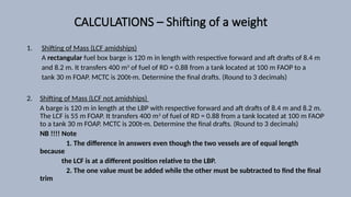CALCULATIONS – Shifting of a weight
1. Shifting of Mass (LCF amidships)
A rectangular fuel box barge is 120 m in length with respective forward and aft drafts of 8.4 m
and 8.2 m. It transfers 400 m3
of fuel of RD = 0.88 from a tank located at 100 m FAOP to a
tank 30 m FOAP. MCTC is 200t-m. Determine the final drafts. (Round to 3 decimals)
2. Shifting of Mass (LCF not amidships)
A barge is 120 m in length at the LBP with respective forward and aft drafts of 8.4 m and 8.2 m.
The LCF is 55 m FOAP. It transfers 400 m3
of fuel of RD = 0.88 from a tank located at 100 m FAOP
to a tank 30 m FOAP. MCTC is 200t-m. Determine the final drafts. (Round to 3 decimals)
NB !!!! Note
1. The difference in answers even though the two vessels are of equal length
because
the LCF is at a different position relative to the LBP.
2. The one value must be added while the other must be subtracted to find the final
trim
 