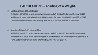 CALCULATIONS – Loading of a Weight
3. Loading of mass (LCF amidships)
A ship has LBP of 132 m and respective forward and aft drafts of 7.8 m and 8.4 m with LCF
amidships. It loads a diesel engine of 800 tonnes to the lower deck hold located 78 m FOAP.
Determine the final drafts after loading. The MCTC is 200 t-m and TPC is 20 tonnes.
4. Loading of Mass (LCF not amidships)
A ship has LBP of 132 m and respective forward and aft drafts of 7.8 m and 8.4 m with LCF
located 60 m FOAP. It loads a diesel engine of 800 tonnes to the lower deck hold located 78 m
FOAP. Determine the final drafts after loading. The MCTC is 200 t-m.
 