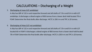 CALCULATIONS – Discharging of a Weight
5. Discharging of mass (LCF amidships)
A ship has LBP of 132 m and respective forward and aft drafts of 7.8 m and 8.4 m with LCF
amidships. It discharges a diesel engine of 800 tonnes from a lower deck hold located 78 m
FOAP. Determine the final drafts after discharge. MCTC is 200 t-m and TPC is 20 tonnes.
6. Discharging of Mass (LCF not amidships)
A ship has LBP of 132 m and respective forward and aft drafts of 7.8 m and 8.4 m with LCF
located 60 m FOAP. It discharges a diesel engine of 800 tonnes from a lower deck hold located
78 m FOAP. Determine the final drafts after discharge. MCTC is 200 t-m and TPC is 20 tonnes.
 