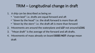 TRIM – Longitudinal change in draft
1. A ship can be described as being on
• “even keel” i.e. drafts are equal forward and aft
• “down by the head” i.e. the draft forward is more than aft
• “down by the stern” i.e. the draft aft is more than forward
2. Movements are around the waterplane and LCF not around LCOG
3. “Mean draft” is the average of the forward and aft drafts.
4. Movements of mass already on board DOES NOT change mean
draft
 