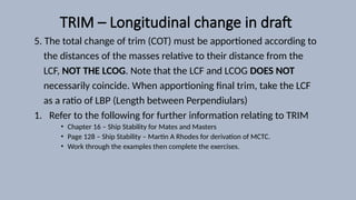 TRIM – Longitudinal change in draft
5. The total change of trim (COT) must be apportioned according to
the distances of the masses relative to their distance from the
LCF, NOT THE LCOG. Note that the LCF and LCOG DOES NOT
necessarily coincide. When apportioning final trim, take the LCF
as a ratio of LBP (Length between Perpendiulars)
1. Refer to the following for further information relating to TRIM
• Chapter 16 – Ship Stability for Mates and Masters
• Page 128 – Ship Stability – Martin A Rhodes for derivation of MCTC.
• Work through the examples then complete the exercises.
 