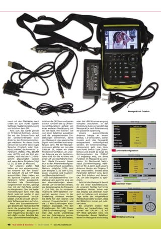 Messgerät mit Zubehör




menü mit den Pfeiltasten nach       drücken die OK-Taste und gehen     oder die LNB-Stromversorgung
unten bis zum Punkt System          danach zum Dish Set-up (Anten-     komplett abschalten. In der
Settings (Systemeinstellungen)      nenkonﬁguration), gefolgt von      Einstellung Auto verwendet das
und drücken dann OK.                einer weiteren Bestätigung mit     Messgerät je nach Polarisierung
   Falls sich das Gerät gerade      der OK-Taste. Hier können Sie      die passende Spannung.
im TV-Betrieb beﬁndet, können       nun einen Satelliten auswählen        Unsere         auszurichtende
Sie mit der System-Taste auf        und die entsprechenden Ein-        Antenne hängte an einem
der Gerätevorderseite auch          stellungen vornehmen, damit        DiSEqC 1.0-Umschalter, daher
direkt zu den Systemeinstellun-     das Messgerät das gewünschte       musste auch das Messgerät
gen wechseln. An dieser Stelle      Signal vom Satelliten auch emp-    entsprechend      vorkonﬁguriert
können Sie nun Ihre bevorzugte      fangen kann. Mit den Navigati-     werden. Im Antennenkonﬁgu-
Sprache (Englisch oder Rus-         onstasten wählten wir nun also     rationsmenü geht man dazu
sisch) wählen, die korrekte TV-     GALAXY 25, indem wir diese         zum Punkt Switch Type (Schal-
                                                                                                           Antennenkonﬁguration
Farbnorm (NTSC, PAL, SECAM          Position hervorhoben. An unse-     tertyp) und drückt so lange die
oder AUTO) und die Zeit ein-        rer Antenne war ein herkömm-       Richtungstasten bis DiSEqC
stellen, nach der der LCD-Bild-     licher LNB für das Ku-Band mit     1.0 angezeigt wird, um diese
schirm abgeschaltet werden          einer LOF von 10,750 GHz mon-      Funktion im Messgerät zu akti-
soll, wenn keine Eingabe erfolgt    tiert. Beide Parameter lassen      vieren. Im Menüpunkt Switch
(5, 10, 15 oder 20 Minuten).        sich in der Antennenkonﬁgura-      Input (Schaltereingang) wähl-
   Für unseren ersten Test          tion entsprechend auswählen.       ten wir Nr. 2, denn auch unsere
haben wir uns vorgenommen,          Weitere mögliche LOFs sind         Antenne hängte am Eingang 2
die Antenne auf den Satelli-        zum Beispiel 5,150 oder 9,750,     des Umschalters. Sobald diese
ten GALAXY 25 auf 97° West          sowie Universal und Customi-       Parameter deﬁniert sind, kann
auszurichten. Dazu haben wir        zed (Benutzerdeﬁniert).            man Exit drücken und danach
als Sprache Englisch und als           Die benutzerdeﬁnierte Ein-      OK. um alle Eingaben zu spei-
Farbnorm NTSC ausgewählt.           stellung kann auch für eine von    chern.
Nachdem alle Einstellungen          den Voreinstellungen abwei-           Jetzt ist das Messgerät bereit
                                                                                                           Satelliten ﬁnden
vorgenommen wurden, gelangt         chende LOF verwendet werden,       für die erste Satellitensuche.
man mit der Exit-Taste wieder       wie beispielsweise die Frequenz    An unserem Testtag herrschte
ins Hauptmenü. Über die Syste-      11,250 GHz, die für nordame-       bewölktes Wetter, daher war
meinstellungen kann man das         rikanische DTH-Satelliten ver-     das Display gut ablesbar. Aber
Gerät jederzeit wieder in den       wendet werden muss. In der         auch an helleren und sonnigen
Auslieferungszustand zurück-        Einstellung Universal werden       Tage sollte der mitgelieferte
setzen und die aktuell verwen-      die LOFs für den oberen und        Blendschutz dafür sorgen, dass
dete Softwareversion aufrufen.      unteren Frequenzbereich und        der Bildschirm immer gut nutz-
   Nach den Systemeinstellun-       die 22 kHz-Schaltungen auto-       bar bleibt.
gen besteht der nächste Schritt     matisch angepasst. Mit den            Bei unserem ersten Test
darin, die gewünschten Anten-       Einstellungen für LNB Power        wollten wir herausﬁnden, wie
neneinstellungen einzugeben.        (LNB-Stromversorgung) kann         schnell der GALAXY 25 auf
Vom Hauptmenü bewegen Sie           man das Gerät unabhängig           97° West gefunden wird. Die
sich dafür zu den Satellite Set-    von der Polarisierung perma-       Transponder dieses Satelliten
tings (Satelliteneinstellungen),    nent auf 13 oder 18 Volt lassen,   waren im Messgerät vollständig      Winkelberechnung



48 TELE-satellite & Broadband — 06-07/2008 — www.TELE-satellite.com
 