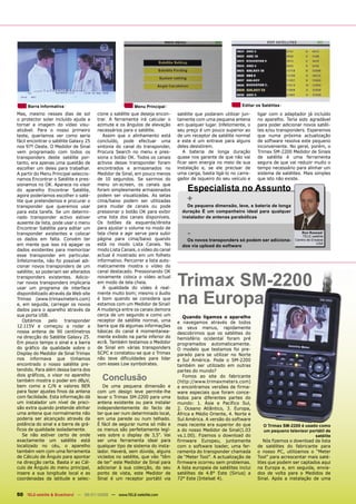 Barra Informativa                                   Menu Principal                                      Editar os Satélites

Mas, mesmo nesses dias de sol          cione o satélite que deseja encon-     satélite que podaram utilizar jun-     ligar com o adaptador já incluído
o protector solar incluído ajuda a     trar. A ferramenta irá calcular o      tamente com uma pequena antena         no aparelho. Teria sido agradável
tornar a imagem do vídeo visu-         azimute e os ângulos de elevação       em qualquer lugar. Infelizmente, o     para poder adicionar novos satéli-
alizável. Para o nosso primeiro        necessários para o satélite.           seu preço é um pouco superior ao       tes e/ou transponders. Esperemos
teste, queríamos ver como seria           Assim que o alinhamento está        de um receptor de satélite normal      que numa próxima actualização
fácil encontrar o satélite Galaxy 25   concluído, pode efectuar uma           e este é um entrave para alguns        de software resolva este pequeno
nos 97º Oeste. O Medidor de Sinal      sintonia do canal do transponder,      deles desistirem.                      inconveniente. No geral, porém, o
vem programado com todos os            Procura Search no menu e pres-            A bateria de longa duração          Trimax SM-2200 Medidor de Sinais
transponders deste satélite por-       siona o botão OK. Todos os canais      quase nos garante de que não vai       de satélite é uma ferramenta
tanto, era apenas uma questão de       activos desse transponder foram        ficar sem energia no meio de sua       segura de que vai reduzir muito o
escolher um deles para trabalhar.      encontrados e armazenados no           instalação e, se ele precisar de       tempo necessário para alinhar um
A partir do Menu Principal seleccio-   Medidor de Sinal, em pouco menos       uma carga, basta ligá-lo no carre-     sistema de satélites. Mais simples
namos Encontrar o Satélite e pres-     de 10 segundos. Se sairmos do          gador de isqueiro do seu veículo e     que isto não existe.
sionamos no OK. Aparece no visor       menu on-screen, os canais que
do aparelho Encontrar Satélite,        foram simplesmente armazenados             Especialista no Assunto
                                       podem ser visualizadas. As setas
agora poderíamos escolher o saté-
lite que pretendemos e procurar o      cima/baixo podem ser utilizadas            +
transponder que queremos usar          para mudar de canais ou pode               De pequena dimensão, leve, e bateria de longa
para esta tarefa. Se um determi-       pressionar o botão OK para exibir        duração É um companheiro ideal para qualquer
nado transponder activo estiver        uma lista dos canais disponíveis.        instalador de antenas parabólicas
ausente da lista, pode usar o menu     Os botões da esquerda/direita
Encontrar Satélite para editar um      para ajustar o volume no modo de
transponder existentes e colocar       tela cheia e agir serve para subir
                                       página para cima/baixo quando
                                                                                  -                                                      Ron Roessel
                                                                                                                                          TELE-satélite
os dados em falta. Convém ter                                                     Os novos transponders só podem ser adiciona-        Centro de Ensaios
em mente que isso irá apagar os        está no modo Lista Canais. No            dos via upload do software
                                                                                                                                                   USA

dados existentes para memorizar        modo Lista Canais, o vídeo do canal
esse transponder em particular.        actual é mostrado em um folheto
Infelizmente, não foi possível adi-    informativo. Percorrer a lista auto-
cionar novos transponders de um        maticamente mostra o vídeo do



                                                                              Trimax SM-2200
satélite; so poderiam ser alterados    canal destacado. Pressionando OK
transponders existentes. Adicio-       novamente coloca o vídeo actual
nar novos transponders implicaria      em modo de tela cheia.
usar um programa de interface             A qualidade do vídeo é real-


                                                                              na Europa
disponibilizado através da Web site    mente muito bom; mesmo o áudio
Trimax (www.trimaxmeters.com)          é bom quando se considera que
e, em seguida, carregar os novos       estamos com um Medidor de Sinal!
dados para o aparelho através da       A mudança entre os canais demora
sua porta USB.                         cerca de um segundo e como um             Quando ligamos o aparelho
   Optámos      pelo    transponder    receptor de satélite normal, uma       e navegamos através de todos
12.115V e começou a rodar a            barra que dá algumas informações       os seus menus, rapidamente
nossa antena de 90 centímetros         básicas do canal é momentanea-         descobrimos que os satélites do
na direcção do Satélite Galaxy 25.     mente exibido na parte inferior do     hemisfério ocidental foram pré
Em pouco tempo o sinal e a barra       ecrã. Também testamos o Medidor        programados automaticamente.
do gráfico da qualidade sobre o        de Sinal em várias transponders        O modelo que testamos foi pre-
Display do Medidor de Sinal Trimax     SCPC e constatou-se que o Trimax       parado para se utilizar no Norte
nos informava que tínhamos             não teve dificuldades para lidar       e Sul América. Pode o SM-2200
encontrado o nosso satélite pre-       com esses Low symbolrates.             também ser utilizado em outras
tendido. Para além dessa barra dos                                            partes do mundo?
dois gráficos, o visor no aparelho
também mostra o poder em dBµV,           Conclusão                               Fomos ao site do fabricante
                                                                              (http://www.trimaxmeters.com)
bem como a C/N e valores BER              De uma pequena dimensão e           e encontramos versões de firma-
para fazer ajustes finos da antena     com um design leve permite-lhe         ware especiais que foram conce-
com facilidade. Esta informação dá     levar o Trimax SM-2200 para uma        bidos para diferentes partes do
um instalador um nível de preci-       antena existente ou para instalar      mundo: 1. Ásia e Pacífico Sul,
são extra quando pretende alinhar      independentemente do facto de          2. Oceano Atlântico, 3. Europa,
uma antena que normalmente não         ter que ser num determinado local,     África e Médio Oriente, 4. Norte e
poderia ser alcançado através da       em uma parede ou num telhado.          Sul América. A versão do software
potência do sinal e a barra de grá-    É fácil de segurar numa só mão e       mais recente era superior do que         O Trimax SM-2200 é usado como
ficos de qualidade isoladamente.       os menus são perfeitamente legí-       a do nosso Medidor de Sinal(1.03         um pequeno televisor portátil de
   Se não estiver certo de onde        veis sobre o display de 3,5". Vai      vs.1.00). Fizemos o download do                                 satélite
exactamente um satélite está           ser uma ferramenta ideal para          firmware Europeu, juntamente              Nós fizemos o download da lista
localizado no céu, o aparelho          qualquer tipo de sistema do insta-     com o software loader, uma fer-        de satélites do fabricante para
também vem com uma ferramenta          lador. Haverá, sem dúvida, alguns      ramenta do transponder chamada         o nosso PC, utilizamos o “Meter
de Cálculo de Ângulo para apontar      viciados no satélite, que vão "têm     de “Meter Tool”. A actualização de     Tool” para acrescentar mais saté-
na direcção certa. Basta ir ao Cál-    de ter" este Medidor de Sinal para     firmware ocorreu sem problemas.        lites que podem ser captados aqui
culo de Ângulo do menu principal,      adicionar à sua colecção, do seu       A lista europeia de satélites inclui   na Europa e, em seguida, envia-
insere a sua longitude local e as      ponto de vista, este Medidor de        satélites de 4.8° Este (Sirius) a      dos de volta para o Medidos de
coordenadas da latitude e selec-       Sinal é um receptor portátil via       72° Este (Intelsat 4).                 Sinal. Após a instalação de uma


50 TELE-satellite & Broadband — 06-07/2008 — www.TELE-satellite.com
 