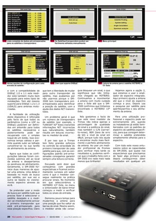 Lista completa de dados pré-armazenados              Os Satélites/transponders podem ser               Menu principal
para os satélites e transponders                     facilmente editados manualmente




Várias opções de conﬁguração para cada               Claro que suporta DiSEqC                          Leitura da antena para o satélite HOTBIRD a
entrada de satélite                                                                                    13° Este

e com a compatibilidade de              que tem a liberdade de mudar            guia bloquear um sinal, o que       Vejamos agora a opção 2,
DiSEqC 1.0 e 1.1 este medi-             para outro transponder do               significava que não tínha-        que estamos a usar o anali-
dor está também muito bem               satélite, mas acabamos por              mos chegado ao HOTBIRD.           sador de espectro integrado.
equipado para estes tipos de            não usarmos porque o SM-                Continuamos a movimentar          Aqui primeiro ajusta a antena
instalações. Tem até mesmo              3500 tem transponders pré-              a antena com muito cuidado        até que o nível do espectro
suporte para DiSEqC 1.2 e 1.3           armazenados para identificar            para o Este até que o SM-         começa a pico. Depois usa
(USALS) para antenas moto-              a posição do satélite, com a            3500 confirmou que tínhamos       a pesquisa por satélite para
rizadas.                                ajuda dos dados NIT transmi-            encontrado o HOTBIRD 13°          aperfeiçoarmos o seu alinha-
                                        tidos.                                  Este.                             mento da antena.
  A facilidade de utilização
deste dispositivo é reforçada             Um problema geral é que                 Nós gostamos o facto de            Para uma utilização pro-
pelo facto de que todos os              um número de transponders               que este novo medidor da          fissional o espectro pode ser
parâmetros (como a LOF ou               de satélite (por exemplo, o             Trimax não indica apenas a        extremamente útil, quando
DiSEqC) poderem ser defini-             TURKSAT 42° Este) transmite             percentagem de qualidade          os instaladores já estão fami-
dos em antemão para todos               informações NIT incorrectas             do sinal e a potência do sinal,   liarizados com os padrões do
os satélites necessários e              que, naturalmente, também               mas também o C/N (carrier-        espectro de satélites específi-
posteriormente    pode    ser           resulta em leituras incorrec-           to-noise), BER (taxa de erro      cos, para que consigam deter-
recuperado com o simples                tas no medidor de sinal.                de bit) e nível de sinal em       minar o satélite pretendido
toque de um botão. Isso eco-                                                    dBμV, porque tudo isto ajuda      simplesmente olhando para o
nomiza tempo valioso e per-                É por isso que a Trimax              a encontrar muito mais facil-     espectro.
mite quando subir ao telhado            tem feito grandes esforços              mente o perfeito alinhamento
concentrar-se na sua tarefa             no controlo da veracidade do            da antena. Ao usar um medi-         Com todo este nosso entu-
de alinhamento da antena.               primeiro transponder de cada            dor profissional da Promax        siasmo sobre as capacidades
                                        satélite para que, com as con-          para verificar mais tarde os      do SM-3500, que quase nos
  Agora que todas as confi-             figurações padrão pré-arma-             resultados e, pudemos verifi-     esquecíamos que precisamos
gurações básicas foram con-             zenadas consigamos garantir             car que o trabalho feito com o    de fazer algo primeiro para
cluídas subimos até ao local            sempre uma leitura correcta.            SM-3500 era nada mais nada        depois conseguirmos obter
da antena e desapertamos                                                        menos que brilhante!              resultados em qualquer um
os parafusos de alinhamento.              Escusado será dizer que
Geralmente, o SM-3500 for-              começámos      com    grandes
nece duas maneiras de ajus-             expectativas e ficamos extre-
tar uma antena. Uma delas é             mamente curiosos em saber
baseada no modo de busca                como é que o medidor con-
por satélite, por sua vez a             segue realmente na prática
outra se baseia no visiona-             procurar sinais. No momento
mento espectro atreves do               em que seleccionámos o
ecrã.                                   HOTBIRD 13° Este, no menu
                                        o sintonizador de baixo limiar
  Se pretender usar o modo              começou a medir e verificar
de busca por satélite tudo que          todos os sinais de entrada.
precisa fazer é seleccionar o
satélite desejado e o medi-               Demorou pouco tempo para
dor vai imediatamente activar           mudarmos a antena para
o primeiro transponder que              uma posição que fez saltar as
está pré-armazenado para                barras de sinal. Mesmo assim,
essa posição específica. Claro          o medidor ainda não conse-


20 TELE-satellite — Global Digital TV Magazine — 02-03/2010 — www.TELE-satellite.com
 