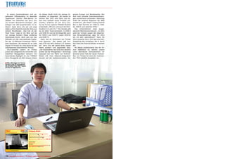 In einem hochmodernem und na-                                                                                     ist dieses Gerät nicht die einzige In-    gionen Europa und Nordamerika. Nur
gelneuem Officebuilding im ebenfalls                                                                                novation, im Gegenteil: „Wir waren im     dort sind schnelle Internetverbindun-
nagelneuen Distrikt New-Bao‘an im                                                                                   letzten Jahr 2011 sehr aktiv und ha-      gen ausreichend vorhanden. Allerdings
Westen von Shenzhen hat Jerry Chu                                                                                   ben eine Vielzahl neuer Produkt ent-      holen die anderen Regionen der Welt
vor kurzem Büroräume bezogen. „Wir                                                                                  worfen,“ erfahren wir von Jerry Chu.      schnell auf. „Wir bieten unsere Android
belegen hier 300 Quadratmeter im 10.                                                                                So hat Trimax weitere TM6600 Modelle      Box in allen Normen an: DVB-T2, DVB-
Stock,“ listet Jerry Chu auf und zeigt                                                                              entwickelt: „Mit CI+ und auch die Kom-    S2, DVB-C und natürlich ATSC.“
dabei auf die beeindruckende Vista aus                                                                              bination CA und CI+.“ Die Geräte gibt       Das Unternehmen zeigt ausge-
seinem Bürofenster. „Das hier ist der                                                                               es mit allen Tunervarianten, in DVB-S     zeichnte Wachstumschancen: „In 2011
Pearl River,“ sagt er mit Blick auf die                                                                             und DVB-S2 und als Kombigeräte auch       sank der Umsatz wegen der allgemei-
nur wenige Hundert Meter entfernte                                                                                  für DVB-C und DVB-T2 sowie DVB-S2         nen Wirtschaftskrise, aber für 2012
Qianhaiwan Bucht. Nicht weit von hier                                                                               und DVB-T2.                               bin ich sehr optimistisch!“ Denn für
befindet sich der internationale Flugha-                                                                              Ganz neu im Sortiment von Trimax        2012 erwartet Jerry Chu fast eine Ver-
fen der 12-Millionen Einwohner Metro-                                                                               sind Receiver. „Wir bieten seit kur-      doppelung des Umsatzes, die er durch
pole Shenzhen, die Heimat für so viele                                                                              zem STB mit dem Android 2.3 System        den Start der Android-Boxen erreichen
Digital TV Firmen ist. Eine davon ist das                                                                           an.“ Jerry Chu will damit einen neuen     will.
aufstrebende Unternehmen Trimax.                                                                                    Markt erobern und begründet dies:           Ob dieses ambitionierte Ziel für Tri-
  TELE-satellite Lesern ist Trimax                                                                                  „Die Stückzahlen bei STB sind deutlich    max realistisch ist, können unsere
schon seit längerem als Hersteller von                                                                              größer als bei Messgeräten.“ Allerdings   Leser demnächst nachvollziehen: wir
Satelliten Messgeräten bekannt. Ein                                                                                 reduziert sich der Markt von Android-     bereiten einen Test der neuen Android-
besonderes Highlight ist das TM6600                                                                                 Boxen mit ihrer Internet-Integration      Box von Trimax für eine der kommen-
Ultra Messgerät mit ASI-Output. Dabei                                                                               derzeit auf die hochentwickelten Re-      den TELE-satellite Ausgaben vor.


■ Office Manager bei Trimax
ist Sun Long. Er koordiniert
die Arbeiten des R&D Teams
mit den 8 Ingenieuren




TRIMAX                                                                          Company Details
Signal Analyzer Manufacturer, China                         www.trimaxtec.net
                                                                                Engineers in Research & Development | Total Number of Employees
                                                                                                               ▼             ▼
                                                                                0................................ 10 .................................. 20
                                                                                Average Turnover (Previous, This, Next Year Estimates)
                                                                                                                               ▼
                                                                                0............................... 2.5 ..................... 5 Mio US$

                                                                                Production Certiﬁcates
                                                                                RoHS, FCC, DVB
                                                                                Main Products
                                                                                Signal Analyzer with built-in Monitor for DVB-S/S2, DVB-T and
                                                                                DVB-C, Satellite Receiver based on Android



www.TELE-satellite.com/TELE-satellite-1103/eng/trimax.pdf
www.TELE-satellite.com/TELE-satellite-1203/eng/trimax.pdf




176 TELE-satellite International — The World‘s Largest Digital TV Trade Magazine — 02-03/2012 — www.TELE-satellite.com
 