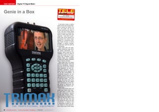 TEST REPORT                    Digital TV Signal Meter




Genie in a Box                                                                                                                                            04-05/2012
                                                                                                                                          Trima x TM-6800+
                                                                                                                            All the features you need, plus profes
                                                                                                                                                                  sional
                                                                                                                                extras like ASI and spectrum displa
                                                                                                                                                                   y
                                                                                                                                     www.TELE -satellite.com/
                                                                                                                              TELE- satell ite-1205/eng/tr imax.
                                                                                                                                                                  pdf




                                                                                                                             If we had to give a catchy
                                                                                                                          name to the new Trimax flag-
                                                                                                                          ship it would be ‘Genie in a
                                                                                                                          Box’. It’s small, yet can do
                                                                                                                          almost anything you want it
                                                                                                                          to do. The new Trimax signal
                                                                                                                          meter arrived in a stylish box
                                                                                                                          which is kept close with two
                                                                                                                          magnets – now that’s some-
                                                                                                                          thing new! Once opened we
                                                                                                                          discovered the meter itself,
                                                                                                                          packed in a protective soft-
                                                                                                                          bag made of nylon, a mains
                                                                                                                          charger, a vehicle charger,
                                                                                                                          an RCA A/V cable as well as
                                                                                                                          a neckstrap.
                                                                                                                             Let’s start with the high-
                                                                                                                          quality protective bag which
                                                                                                                          we found extremely con-
                                                                                                                          venient. Taylor-made for the
                                                                                                                          TM6800+ it can be used to
                                                                                                                          carry the meter on the neck
                                                                                                                          using the available strap.
                                                                                                                          Lateral flaps are available
                                                                                                                          to keep the display readable
                                                                                                                          even in direct sunlight.
                                                                                                                             More often than not signal
                                                                                                                          meters that appear neat and
                                                                                                                          tiny on marketing material
                                                                                                                          turn out to be much bulkier
                                                                                                                          than expected, so that sin-
                                                                                                                          gle-hand operation quickly
                                                                                                                          loses much of its appeal. As
                                                                                                                          far as the Trimax6800+ is
                                                                                                                          concerned, however, we can
                                                                                                                          happily confirm that an aver-
                                                                                                                          age sized hand is big enough
                                                                                                                          to hold the meter – and use
                                                                                                                          it, too. We know that many
                                                                                                                          installers are not too happy
                                                                                                                          with neckstraps, so this tar-
                                                                                                                          get group in particular will
                                                                                                                          appreciate the meter’s con-
                                                                                                                          venient size.
                                                                                                                             And if that alone does not
                                                                                                                          make your heart beat high-
                                                                                                                          er, just have a closer look
                                                                                                                          at the connection options
                                                                                                                          of the new Trimax meter:
                                                                                                                          Apart from the obligatory HF
                                                                                                                          input on the top side of the
                                                                                                                          box, you will also find the
                                                                                                                          A/C socket as well as an ASI
                                                                                                                          connection, a feature that
                                                                                                                          is absolutely unique for sig-
                                                                                                                          nal meters in this segment.
                                                                                                                          Even many top-of-the-range


80   TELE-satellite International — The World‘s Largest Digital TV Trade Magazine — 04-05/2012 — www.TELE-satellite.com
 