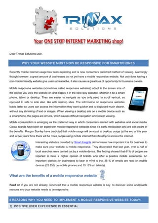 Dear Trimax Solutions user,
WHY YOUR WEBSITE MUST NOW BE RESPONSIVE FOR SMARTPHONES
Recently mobile internet usage has been exploding and is now consumers preferred method of viewing. Alarmingly
though however, a great amount of businesses do not yet have a mobile responsive website. Not only does having a
non-mobile friendly website give users a headache, it also causes a great loss of opportunity for business owners.
Mobile responsive websites (sometimes called responsive websites) adapt to the screen size of
the device you view the website on and display it in the best way possible, whether it be a smart
phone, tablet or desktop. They are easier to navigate as you only need to scroll vertical, as
opposed to side to side also, like with desktop sites. The information on responsive websites
loads faster so users can access the information they want quicker and is displayed much clearer,
without any shrinking of text or images. When viewing a desktop site on a mobile device such as
a smartphone, the pages are shrunk, which causes difficult navigation and slower viewing.
Mobile consumption is emerging as the preferred way in which consumers interact with websites and social media.
Global brands have been on-board with mobile responsive websites since it’s early introduction and are well aware of
the benefits. Morgan Stanley have predicted that mobile usage will be equal to desktop usage by the end of this year
and in five years’ time there will be more people using mobile internet than desktop to access the internet.
Interesting statistics provided by Smart Insights demonstrate how important it is for business to
make sure your website is mobile responsive. They discovered that last year, over a half of
local searches were carried out by a mobile device. The finding showed that 61% of people are
reported to have a higher opinion of brands who offer a positive mobile experience. An
important statistic for businesses to bear in mind is that 36 % of emails are read on mobile
devices (25.85% on mobile phones and 10.16% on tablets).
What are the benefits of a mobile responsive website
Read on if you are not already convinced that a mobile responsive website is key, to discover some undeniable
reasons why your website needs to be responsive:
5 REASONS WHY YOU NEED TO IMPLEMENT A MOBILE RESPONSIVE WEBSITE TODAY:
1) POSITIVE USER EXPERIENCE IS ESSENTIAL
 