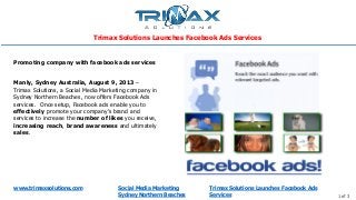 www.trimaxsolutions.com Social Media Marketing
Sydney Northern Beaches 1 of 3
Manly, Sydney Australia, August 9, 2013 –
Trimax Solutions, a Social Media Marketing company in
Sydney Northern Beaches, now offers Facebook Ads
services. Once setup, Facebook ads enable you to
effectively promote your company’s brand and
services to increase the number of likes you receive,
increasing reach, brand awareness and ultimately
sales.
Promoting company with facebook ads services
Trimax Solutions Launches Facebook Ads Services
Trimax Solutions Launches Facebook Ads
Services
 