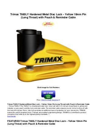 Trimax T665LY Hardened Metal Disc Lock – Yellow 10mm Pin
(Long Throat) with Pouch & Reminder Cable
Click Image for Full Reviews
Price: Click to check low price !!!
Trimax T665LY Hardened Metal Disc Lock – Yellow 10mm Pin (Long Throat) with Pouch & Reminder Cable
– Trimax T665LY The T665LY is a hardened metal rotor / disc lock with a 10 mm pin (long throat) in yellow and
includes a carry pouch and disc lock reminder cable. The reminder cable ensures you do not try to drive off with
the lock still in place. Rotor / disc lock provides an additional layer of protection for your motorcycle. TRIMAX
makes the world’s toughest locks. Through value added engineering design, TRIMAX is committed to product
innovation that holds up to the highest quality standards. T
See Details
FEATURED Trimax T665LY Hardened Metal Disc Lock – Yellow 10mm Pin
(Long Throat) with Pouch & Reminder Cable
 