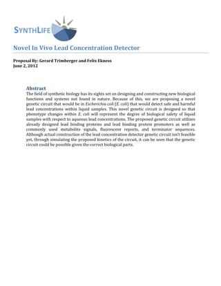  
	
  
Novel	
  In	
  Vivo	
  Lead	
  Concentration	
  Detector	
  
Proposal	
  By:	
  Gerard	
  Trimberger	
  and	
  Felix	
  Ekness	
  
June	
  2,	
  2012	
  
	
  
	
  
	
  
Abstract	
  
The	
  field	
  of	
  synthetic	
  biology	
  has	
  its	
  sights	
  set	
  on	
  designing	
  and	
  constructing	
  new	
  biological	
  
functions	
   and	
   systems	
   not	
   found	
   in	
   nature.	
   Because	
   of	
   this,	
   we	
   are	
   proposing	
   a	
   novel	
  
genetic	
  circuit	
  that	
  would	
  be	
  in	
  Escherichia	
  coli	
  (E.	
  coli)	
  that	
  would	
  detect	
  safe	
  and	
  harmful	
  
lead	
   concentrations	
   within	
   liquid	
   samples.	
   This	
   novel	
   genetic	
   circuit	
   is	
   designed	
   so	
   that	
  
phenotype	
   changes	
   within	
   E.	
  coli	
  will	
  represent	
   the	
   degree	
   of	
   biological	
   safety	
   of	
   liquid	
  
samples	
  with	
  respect	
  to	
  aqueous	
  lead	
  concentrations.	
  The	
  proposed	
  genetic	
  circuit	
  utilizes	
  
already	
   designed	
   lead	
   binding	
   proteins	
   and	
   lead	
   binding	
   protein	
   promoters	
   as	
   well	
   as	
  
commonly	
   used	
   metabolite	
   signals,	
   fluorescent	
   reports,	
   and	
   terminator	
   sequences.	
  	
  
Although	
  actual	
  construction	
  of	
  the	
  lead	
  concentration	
  detector	
  genetic	
  circuit	
  isn’t	
  feasible	
  
yet,	
  through	
  simulating	
  the	
  proposed	
  kinetics	
  of	
  the	
  circuit,	
  it	
  can	
  be	
  seen	
  that	
  the	
  genetic	
  
circuit	
  could	
  be	
  possible	
  given	
  the	
  correct	
  biological	
  parts.	
  
	
  
	
   	
  
	
  
	
  
	
  
	
  
	
  
	
  
	
  
	
  
	
  
	
  
	
  
	
  
	
  
	
  
	
  
	
  
	
  
	
  
	
  
	
  
	
  
	
  
 