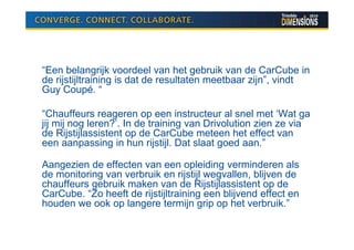 “Een belangrijk voordeel van het gebruik van de CarCube in
de rijstijltraining is dat de resultaten meetbaar zijn”, vindt
Guy Coupé. “

“Chauffeurs reageren op een instructeur al snel met ‘Wat ga
jij mij nog leren?’. In de training van Drivolution zien ze via
de Rijstijlassistent op de CarCube meteen het effect van
een aanpassing in hun rijstijl. Dat slaat goed aan.”

Aangezien de effecten van een opleiding verminderen als
de monitoring van verbruik en rijstijl wegvallen, blijven de
chauffeurs gebruik maken van de Rijstijlassistent op de
CarCube. “Zo heeft de rijstijltraining een blijvend effect en
houden we ook op langere termijn grip op het verbruik.”
 