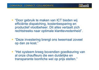 “Door gebruik te maken van ICT bieden wij
efficiënte dispatching, kostenbesparing en
productief vlootbeheer. Dit alles vertaalt zich
rechtstreeks naar optimale klanttevredenheid”.

“Deze investering brengt ons tweemaal zoveel
op dan ze kost.”

“Het systeem kreeg bovendien goedkeuring van
al onze chauffeurs die een duidelijke en
transparante loonfiche wel op prijs stellen.”
 