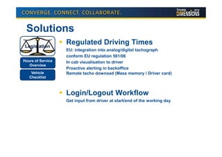 Solutions
 Legislation
                   Regulated Driving Times
                   EU: integration into analog/digital tachograph
                   conform EU regulation 561/06
Hours of Service   In cab visualisation to driver
   Overview
                   Proactive alerting in backoffice
    Vehicle        Remote tacho downoad (Mass memory / Driver card)
   Checklist



                   Login/Logout Workflow
                   Get input from driver at start/end of the working day
 