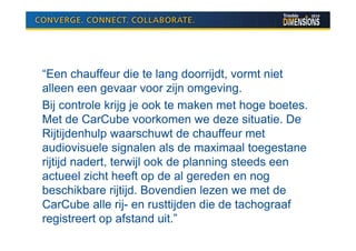 “Een chauffeur die te lang doorrijdt, vormt niet
alleen een gevaar voor zijn omgeving.
Bij controle krijg je ook te maken met hoge boetes.
Met de CarCube voorkomen we deze situatie. De
Rijtijdenhulp waarschuwt de chauffeur met
audiovisuele signalen als de maximaal toegestane
rijtijd nadert, terwijl ook de planning steeds een
actueel zicht heeft op de al gereden en nog
beschikbare rijtijd. Bovendien lezen we met de
CarCube alle rij- en rusttijden die de tachograaf
registreert op afstand uit.”
 