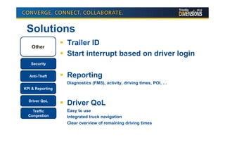 Solutions
    Other
                  Trailer ID
                  Start interrupt based on driver login
   Security


  Anti-Theft      Reporting
                  Diagnostics (FMS), activity, driving times, POI, …
KPI & Reporting


  Driver QoL
                  Driver QoL
    Traffic       Easy to use
  Congestion      Integrated truck navigation
                  Clear overview of remaining driving times
 