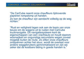 “De CarCube neemt onze chauffeurs tijdrovende
papieren rompslomp uit handen.
Zo kan de chauffeur zijn aandacht volledig op de weg
richten.”

“Rust en veiligheid lagen ook aan de basis van onze
keuze om de wagens uit te rusten met CarCube
trucknavigatie. Dit navigatiesysteem kent de
eigenschappen van een vrachtauto en houdt daarom
woonwijken en ongunstige secundaire wegen zoveel
mogelijk buiten de route. Zo zitten onze chauffeurs
ontspannen achter het stuur, wordt de overlast voor
andere weggebruikers geminimaliseerd en zijn we
zeker dat de kostbare lading in goede handen is.”
 