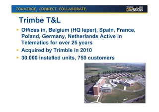Trimbe T&L
Offices in, Belgium (HQ Ieper), Spain, France,
Poland, Germany, Netherlands Active in
Telematics for over 25 years
Acquired by Trimble in 2010
30.000 installed units, 750 customers
 