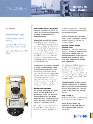 DATASHEET
ONE OF YOUR MOST RELIABLE CREW MEMBERS
Lightweight, compact and streamlined, the
Trimble® M3 Total Station provides everything
you need to get the job done right in
demanding situations .
TRIMBLE ACCESS FIELD SOFTWARE ONBOARD
Featuring Trimble Access™ field software,
the Trimble M3 combines trusted mechanical
total station reliability with the powerful,
functional and modular software that modern
users need today . Designed to support your
everyday work, including topographic surveys,
staking, control, and more; Trimble Access
offers a familiar, easy-to-use interface that
will ensure your instant productivity with
powerful data collection and calculation tools
for fast results in the field .
Trimble Access on the Trimble M3 offers users
the optional Trimble Access Roads module .
The Trimble Access Roads module provides
streamlined workflows allowing users to
import road definitions from many third-party
sources, or key in a complete road definition
that includes horizontal and vertical
alignments, templates and superelevation,
and widening records . Users are guided
through fast offsets, slope staking, real-time
redesign, and real-time quality control .
DESIGNED TO KEEP YOU MOVING
Take advantage of a complete total station
solution . With long range Trimble DR
technology, you can save time by reducing
instrument setups to reach your desired
measurement points . The high-accuracy EDM
provides fast, reliable measurements to get
your job done quickly and efficiently .
With two hot-swappable, long life batteries,
the Trimble M3 is capable of up to 26 hours
of continuous operation . This offers users
the ability to quickly replace a battery while
continuously working when power is getting
low, without shutting down .
Backed by world-class training, service and
support, Trimble’s knowledgeable worldwide
distribution network will help keep you
running at full speed .
MECHANICAL EXPERTISE FROM THE
INNOVATION LEADER
The Trimble M3 is lightweight, compact and
easy to take anywhere you need it . Ergonomic
controls plus an integrated screen and
keyboard streamline and simplify your inputs .
Renowned Nikon optics provide proven
clarity, quality and precision for improved
aiming and operation .
With its bright, colorful QVGA touchscreen
running Windows® Embedded CE 6 .0
operating system, the Trimble M3 display
optimizes the graphical-rich features of
Trimble Access with improved readability and
menu navigation . Graphical staking of points,
lines, arcs and alignments is available with the
Active Maps feature .
Trimble is dedicated to advancing surveying
businesses . Trimble solutions are designed to
help you achieve more by focusing on making
day-to-day work more efficient, in the field,
in the office, and wherever your work may
take you .
TRIMBLE M3 DR 5" W
The Trimble M3 DR 5" W is specially designed
for use in low temperature conditions .
When in use during extreme low
temperatures, the rear display heater will
switch on automatically at temperature
around –15°C .
KEY FEATURES
Compact, lightweight & rugged
Trusted and reliable mechanical
technology
Trimble Access™
Field Software and
optional Roads module on board
Bright and colorful touchscreen QVGA
display
Trimble m3
ToTal sTaTion
Trimble Access on the Trimble M3 offers users
the optional Trimble Access Roads module .
The Trimble Access Roads module provides
streamlined workflows allowing users to
import road definitions from many third-party
sources, or key in a complete road definition
that includes horizontal and vertical
alignments, templates and superelevation,
and widening records . Users are guided
through fast offsets, slope staking, real-time
redesign, and real-time quality control .
DESIGNED TO KEEP YOU MOVING
Take advantage of a complete total station
solution . With long range Trimble DR
technology, you can save time by reducing
instrument setups to reach your desired
measurement points . The high-accuracy EDM
provides fast, reliable measurements to get
your job done quickly and efficiently .
With two hot-swappable, long life batteries,
the Trimble M3 is capable of up to 26 hours
of continuous operation . This offers users
 