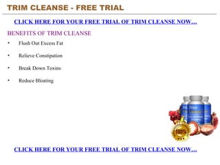 TRIM CLEANSE - FREE TRIAL   CLICK HERE FOR YOUR FREE TRIAL OF TRIM CLEANSE NOW… CLICK HERE FOR YOUR FREE TRIAL OF TRIM CLEANSE NOW… BENEFITS OF TRIM CLEANSE ,[object Object],[object Object],[object Object],[object Object]
