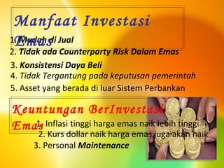 1.  Mudah di Jual 2.  Tidak ada Counterparty Risk Dalam Emas 3.  Konsistensi Daya Beli 4.  Tidak Tergantung pada keputusan pemerintah 5. Asset yang berada di luar Sistem Perbankan 3. Personal  Maintenance Manfaat Investasi Emas 1. Inflasi tinggi harga emas naik lebih tinggi  2. Kurs dollar naik harga emas juga akan naik  Keuntungan BerInvestasi Emas 