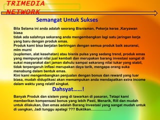 Bila Selama ini anda adalah seorang Bisnisman, Pekerja keras ,Karyawan biasa  tidak ada salahnya sekarang anda mengembangkan lagi satu jaringan kerja yang baru dengan produk emas. Produk kami bisa berjalan beriringan dengan semua produk baik asuransi, mlm murni (suplemen, alat kesehatan) atau bisnis pulsa yang sedang trend, produk emas yang mempunyai nilai jual kembali dan merupakan barang investasi sangat di sukai masyarakat dari jaman dahulu sampai sekarang nilai tukar yang stabil, tidak terpengaruh inflasi merupakan daya tarik, mengapa orang suka menabung dalam bentuk emas. Kini kami mengembangkan penjualan dengan bonus dan reward yang luar biasa, mudah diduplikasi akan memampukan anda mendapatkan extra income dalam waktu yang relatif singkat. TRIMEDIA NETWORK Semangat Untuk Sukses Dahsyat……! Banyak Produk dan sistem yang di tawarkan di pasaran, Tetapi kami memberikan kompensasi bonus yang lebih Pasti, Menarik, Rill dan mudah untuk dilakukan, Dan emas adalah Barang Investasi yang sangat mudah untuk di uangkan, Jadi tunggu apalagi ??? Buktikan…………….! 