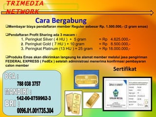Membayar biaya pendaftaran member Reguler sebesar Rp. 1.500.000,- (2 gram emas) Pendaftaran Profit Sharing ada 3 macam : 1. Peringkat Silver ( 4 HU )  +  5 gram = Rp  4.625.000,- 2 . Peringkat Gold ( 7 HU ) + 10 gram = Rp  8.500.000,- 3. Peringkat Platinum (13 HU ) + 25 gram = Rp 18.000.000,- Produks Emas akan dikirimkan langsung ke alamat member melalui jasa pengiriman FEDERAL EXPRESS ( FedEx ) setelah administrasi menerima konfirmasi pembayaran calon member TRIMEDIA NETWORK Cara Bergabung Sertifikat BCA : 788 038 3757 MANDIRI : 142-00-0759962-3 BRI : 0096.01.001735.304 