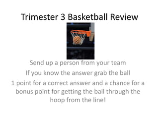 Trimester 3 Basketball Review

Send up a person from your team
If you know the answer grab the ball
1 point for a correct answer and a chance for a
bonus point for getting the ball through the
hoop from the line!

 