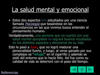 La salud mental y emocional Estos dos aspectos  son  estudiados por una ciencia llamada  Psicología  que basándose en las circunstancias en las que vivimos busca entender el pensamiento humano.  Verdaderamente,   una persona que no cuenta con una salud mental apropiada  no  logrará buenos resultados en los distintos aspectos y decisiones de su vida.  Esto le pasó a  Juan , que no logró madurar una personalidad fuerte, y luego, al verse ganado por sus complejos se “ refugió ” en el cigarrillo y además se aisló del entorno que lo hacía feliz. Así fue como su calidad de vida se deterioró con el paso del tiempo. Referencias 
