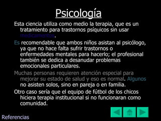 Psicología Esta ciencia utiliza como medio la terapia, que es un tratamiento para trastornos psíquicos sin usar  medicamentos .   Es   recomendable que ambos niños asistan al psicólogo, ya que no hace falta sufrir trastornos o enfermedades mentales para hacerlo; el profesional también se dedica a desanudar problemas emocionales particulares. Muchas personas requieren atención especial para mejorar su estado de salud y eso es normal .   Algunos   no asisten solos, sino en pareja o en familia.  Otro caso sería que el equipo de fútbol de los chicos hiciera terapia institucional si no funcionaran como comunidad.  Referencias 