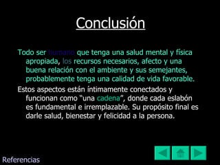 Conclusión Todo   ser   humano   que tenga una salud mental y física apropiada ,   los   recursos necesarios, afecto y una buena relación con el ambiente y sus semejantes,   probablemente tenga una calidad de vida favorable.  Estos aspectos están íntimamente conectados y funcionan como “una  cadena ”, donde cada eslabón es fundamental e irremplazable. Su propósito final es darle salud, bienestar y felicidad a la persona.  Referencias 
