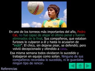 En uno de los torneos más importantes del año,  Pedro Cal,  no   fue capaz de atajar el último penal y fueron eliminados de la final .   Sus compañeros, que estaban furiosos lo culparon a él y hasta lo acusaron de “ inútil ”. El chico, sin dejarse pisar, se defendió; pero volvió decepcionado y ofendido a  casa . Esa misma semana todos olvidaron lo sucedido y trabajaron en equipo como solían.   Ninguno de sus compañeros recordaba lo sucedido, ni le guardaba ningún tipo de rencor.  Referencias 