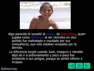 Algo parecido le sucedió al  equipo   de  Juan Pérez ,   quien jugaba como  defensor : al ser vencidos en otro partido fue maltratado e insultado por sus compañeros, que sólo estaban enojados por la derrota. La diferencia surgió cuando Juan, inseguro y retraído dejó de ir a entrenamiento y poco a poco fue olvidando a sus amigos, porque se sentía inferior e incapaz.  Referencias 