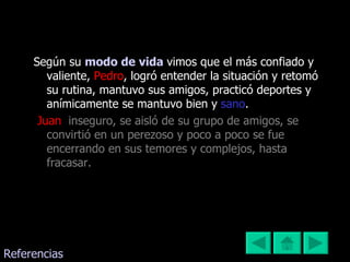 Según su  modo de vida   vimos que el más confiado y valiente,  Pedro , logró entender la situación y retomó su rutina, mantuvo sus amigos, practicó deportes y anímicamente se mantuvo bien y  sano . Juan ,  inseguro, se aisló de su grupo de amigos, se convirtió en un perezoso y poco a poco se fue encerrando en sus temores y complejos, hasta fracasar. Referencias 