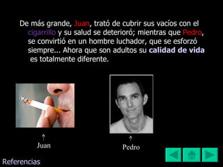 De más grande,  Juan , trató de cubrir sus vacíos con el   cigarrillo   y su salud se deterioró; mientras que  Pedro , se convirtió en un hombre luchador, que se esforzó siempre... Ahora que son adultos su  calidad de vida   es totalmente diferente. Juan Pedro  Referencias 