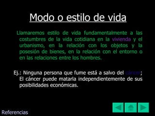 Modo o estilo de vida Llamaremos estilo de vida fundamentalmente a las costumbres de la vida cotidiana en la  vivienda   y el urbanismo, en la relación con los objetos y la posesión de bienes, en la relación con el entorno o en las relaciones entre los hombres. Ej.: Ninguna persona que fume está a salvo del  cáncer ; El cáncer puede matarla independientemente de sus posibilidades económicas. Referencias 
