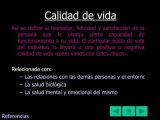 Calidad de vida Así se define al bienestar, felicidad y satisfacción de la persona que le otorga cierta capacidad de funcionamiento a su vida. El particular estilo de vida del individuo lo llevará a una positiva o negativa calidad de vida -como vimos con estos chicos-. Relacionada con: Las relaciones con las demás personas y el entorno La salud biológica  La salud mental y emocional del mismo Referencias 