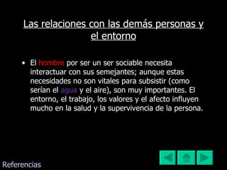Las relaciones con las demás personas y el entorno El   hombre   por ser un ser sociable necesita interactuar con sus semejantes; aunque estas necesidades no son vitales para subsistir (como serían el  agua   y el aire), son muy importantes. El entorno, el trabajo, los valores y el afecto influyen mucho en la salud y la supervivencia de la persona. Referencias 