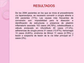 RESULTADOS

De los 2084 pacientes en los que se inicia el procedimiento
vía laparoscópica, es necesario convertir a cirugía abierta a
230 pacientes (11%). Las causas más frecuentes de
conversión son: imposibilidad para la disección e
identificación de estructuras o presencia de plastrón
inflamatorio asociado 103 casos (44,78%), coledocolitiasis o
cálculo enclavado en infundíbulo 40 casos (17,4%),
adherencias de cirugía previa 31 casos (13,47%), hemorragia
13 casos (5,65%), síndrome de Mirizzi 11 casos (4,78%) y
lesión o sospecha de lesión de la vía biliar principal en 7
casos (3%).
 