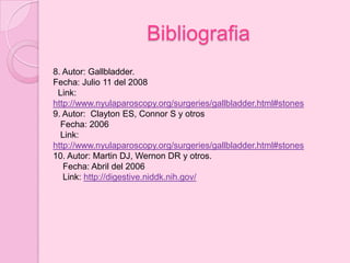 Bibliografia
8. Autor: Gallbladder.
Fecha: Julio 11 del 2008
 Link:
http://www.nyulaparoscopy.org/surgeries/gallbladder.html#stones
9. Autor: Clayton ES, Connor S y otros
  Fecha: 2006
  Link:
http://www.nyulaparoscopy.org/surgeries/gallbladder.html#stones
10. Autor: Martin DJ, Wernon DR y otros.
   Fecha: Abril del 2006
   Link: http://digestive.niddk.nih.gov/
 